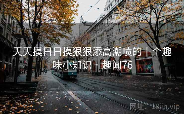 天天摸日日摸狠狠添高潮喷的十个趣味小知识 · 趣闻76