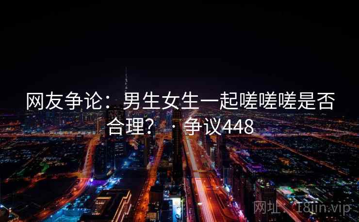 网友争论:男生女生一起嗟嗟嗟是否合理? · 争议448