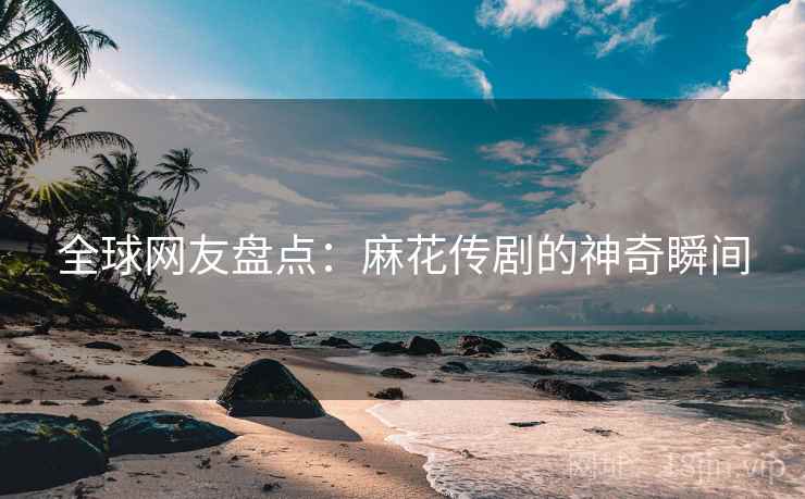 全球网友盘点:麻花传剧的神奇瞬间