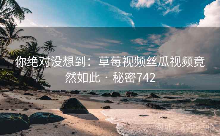 你绝对没想到：草莓视频丝瓜视频竟然如此 · 秘密742