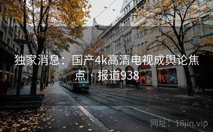 独家消息：国产4k高清电视成舆论焦点 · 报道938
